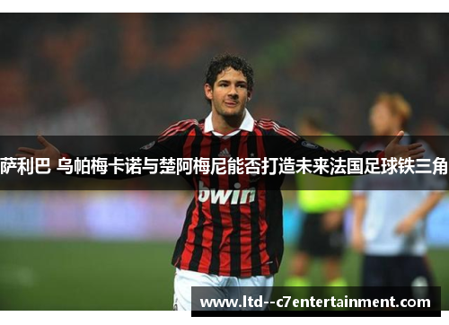 萨利巴 乌帕梅卡诺与楚阿梅尼能否打造未来法国足球铁三角