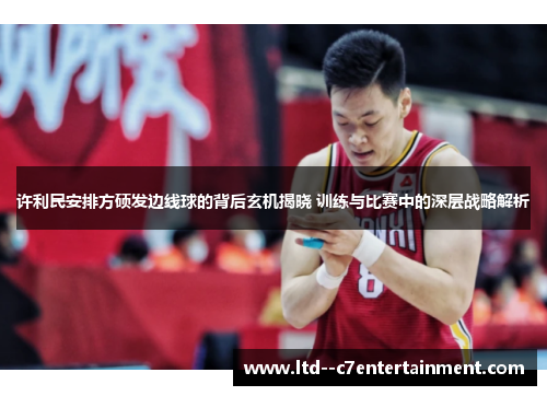 许利民安排方硕发边线球的背后玄机揭晓 训练与比赛中的深层战略解析