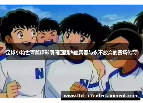 足球小将世青篇精彩瞬间回顾热血青春与永不放弃的赛场传奇