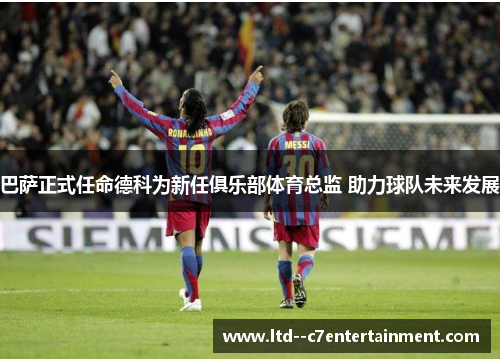 巴萨正式任命德科为新任俱乐部体育总监 助力球队未来发展