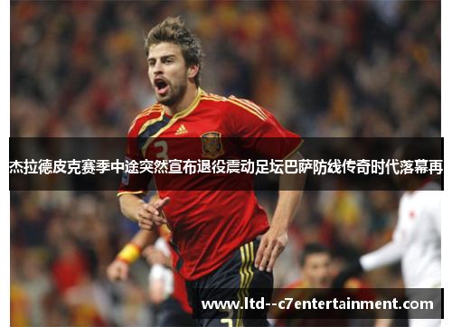 杰拉德皮克赛季中途突然宣布退役震动足坛巴萨防线传奇时代落幕再