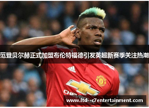 范登贝尔赫正式加盟布伦特福德引发英超新赛季关注热潮